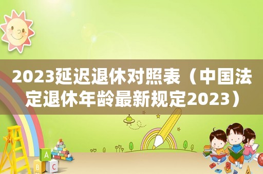 2023延遲退休對照表（中國法定退休年齡最新規(guī)定2023）
