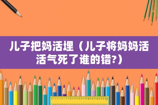 兒子把媽活埋（兒子將媽媽活活氣死了誰的錯?）