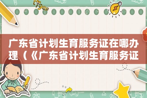 廣東省計(jì)劃生育服務(wù)證在哪辦理（《廣東省計(jì)劃生育服務(wù)證》）