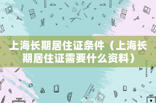 上海長(zhǎng)期居住證條件（上海長(zhǎng)期居住證需要什么資料）