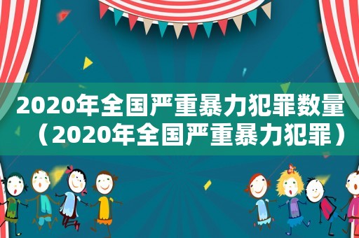 2020年全國嚴重暴力犯罪數(shù)量（2020年全國嚴重暴力犯罪）