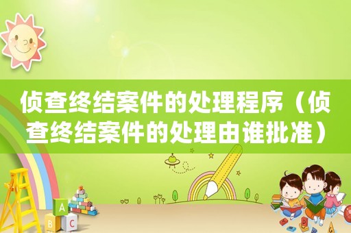 偵查終結(jié)案件的處理程序（偵查終結(jié)案件的處理由誰(shuí)批準(zhǔn)）