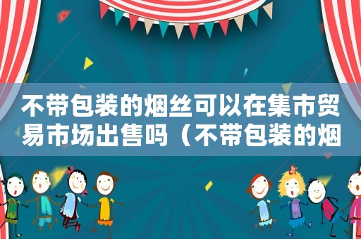 不帶包裝的煙絲可以在集市貿(mào)易市場出售嗎（不帶包裝的煙絲可以在市場上賣嗎）