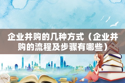 企業(yè)并購(gòu)的幾種方式（企業(yè)并購(gòu)的流程及步驟有哪些）