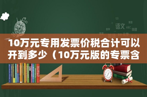 10萬(wàn)元專(zhuān)用發(fā)票價(jià)稅合計(jì)可以開(kāi)到多少（10萬(wàn)元版的專(zhuān)票含稅最多能開(kāi)多少）