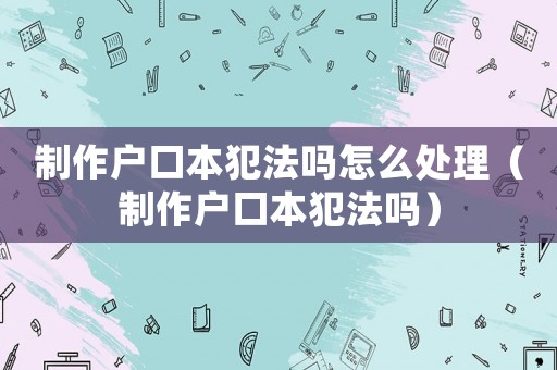 制作戶口本犯法嗎怎么處理（制作戶口本犯法嗎）