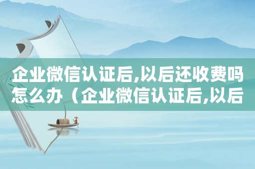 企業(yè)微信認證后,以后還收費嗎怎么辦（企業(yè)微信認證后,以后還收費嗎）