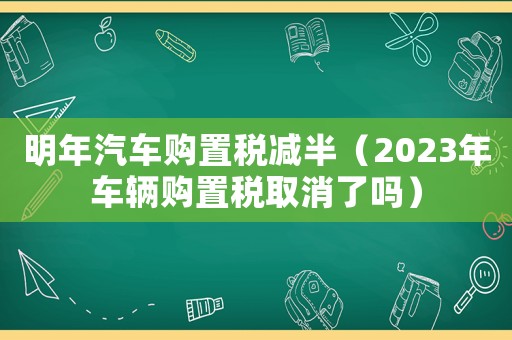 明年汽車(chē)購(gòu)置稅減半（2023年車(chē)輛購(gòu)置稅取消了嗎）