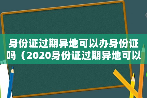 身份證過(guò)期異地可以辦身份證嗎（2020身份證過(guò)期異地可以辦理嗎）
