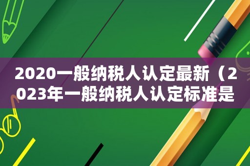 2020一般納稅人認(rèn)定最新（2023年一般納稅人認(rèn)定標(biāo)準(zhǔn)是多少）