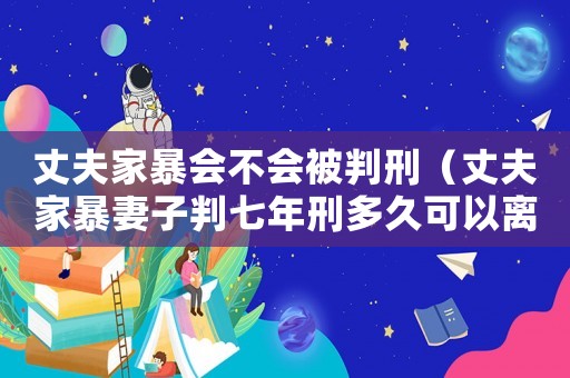 丈夫家暴會(huì)不會(huì)被判刑（丈夫家暴妻子判七年刑多久可以離婚）