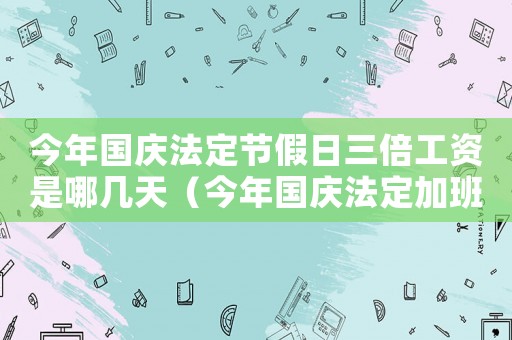 今年國(guó)慶法定節(jié)假日三倍工資是哪幾天（今年國(guó)慶法定加班3倍工資幾天發(fā)一次）