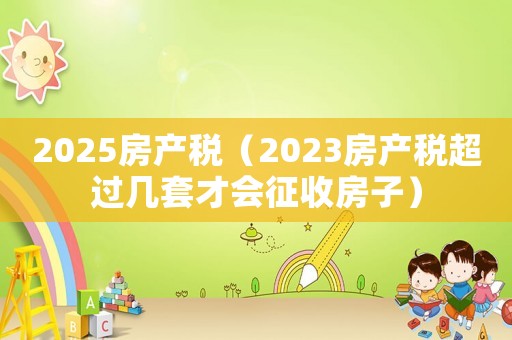 2025房產(chǎn)稅（2023房產(chǎn)稅超過幾套才會征收房子）