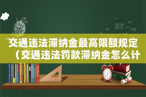 交通違法滯納金最高限額規(guī)定（交通違法罰款滯納金怎么計(jì)算）