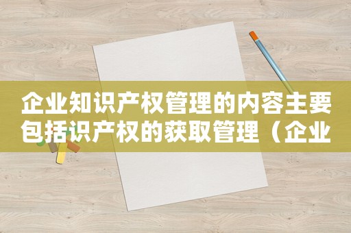 企業(yè)知識產(chǎn)權(quán)管理的內(nèi)容主要包括識產(chǎn)權(quán)的獲取管理（企業(yè)知識產(chǎn)權(quán)管理的內(nèi)容主要包括）