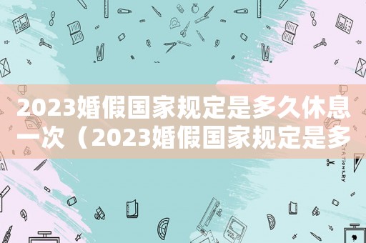 2023婚假國家規(guī)定是多久休息一次（2023婚假國家規(guī)定是多久休息）