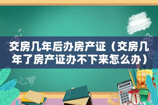 交房幾年后辦房產(chǎn)證（交房幾年了房產(chǎn)證辦不下來怎么辦）
