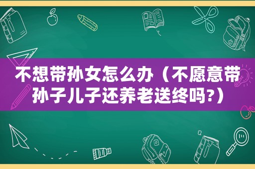 不想帶孫女怎么辦（不愿意帶孫子兒子還養(yǎng)老送終嗎?）