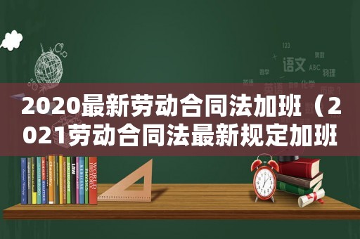 2020最新勞動合同法加班（2021勞動合同法最新規(guī)定加班）