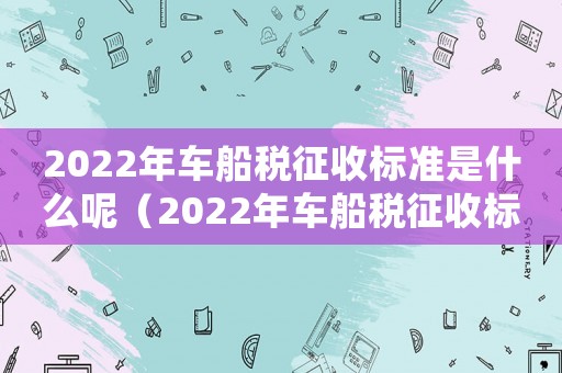 2022年車船稅征收標(biāo)準(zhǔn)是什么呢（2022年車船稅征收標(biāo)準(zhǔn)是什么）