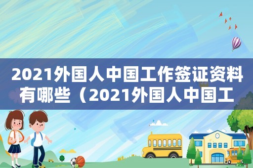 2021外國(guó)人中國(guó)工作簽證資料有哪些（2021外國(guó)人中國(guó)工作簽證資料）
