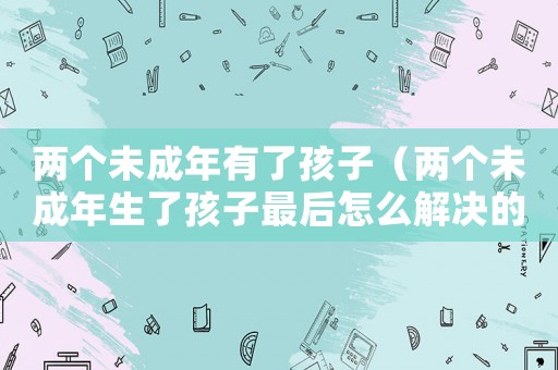 兩個(gè)未成年有了孩子（兩個(gè)未成年生了孩子最后怎么解決的?）