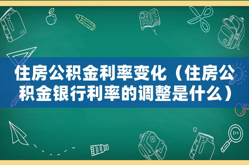 住房公積金利率變化（住房公積金銀行利率的調(diào)整是什么）
