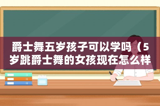 爵士舞五歲孩子可以學(xué)嗎（5歲跳爵士舞的女孩現(xiàn)在怎么樣了）