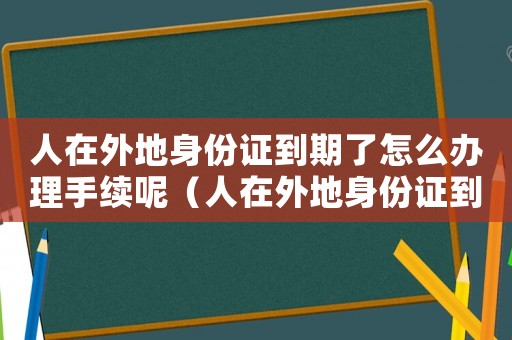 人在外地身份證到期了怎么辦理手續(xù)呢（人在外地身份證到期了怎么辦理手續(xù)）