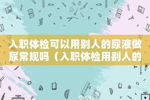 入職體檢可以用別人的尿液做尿常規(guī)嗎（入職體檢用別人的尿液會(huì)被發(fā)現(xiàn)嗎）