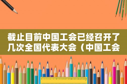 截止目前中國工會已經(jīng)召開了幾次全國代表大會（中國工會全國代表大會幾年舉行一次）