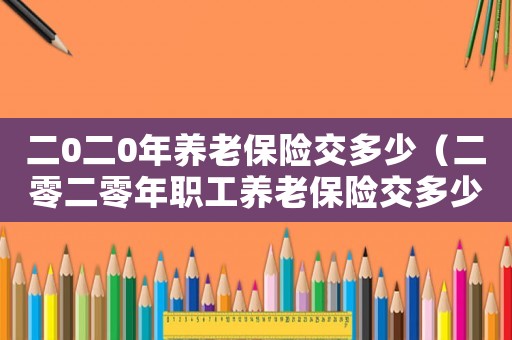 二0二0年養(yǎng)老保險(xiǎn)交多少（二零二零年職工養(yǎng)老保險(xiǎn)交多少錢(qián)）