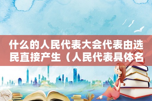 什么的人民代表大會代表由選民直接產(chǎn)生（人民代表具體名額由什么規(guī)定而設(shè)立）