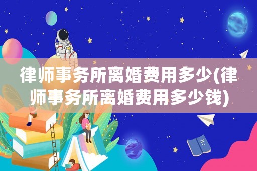 律師事務(wù)所離婚費(fèi)用多少(律師事務(wù)所離婚費(fèi)用多少錢)