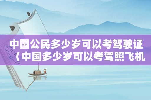 中國公民多少歲可以考駕駛證（中國多少歲可以考駕照飛機(jī)駕駛證）