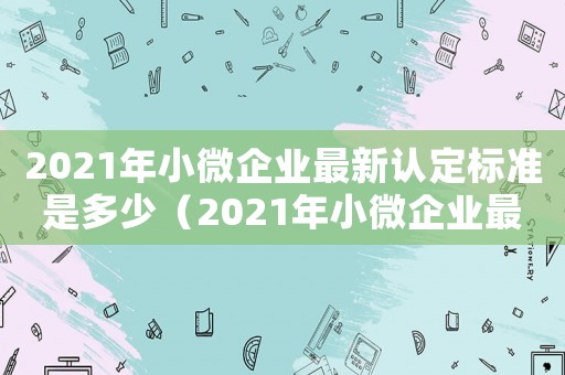 2021年小微企業(yè)最新認(rèn)定標(biāo)準(zhǔn)是多少（2021年小微企業(yè)最新認(rèn)定標(biāo)準(zhǔn)）