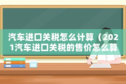 汽車進口關(guān)稅怎么計算（2021汽車進口關(guān)稅的售價怎么算）