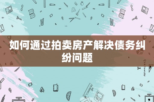 如何通過拍賣房產(chǎn)解決債務(wù)糾紛問題