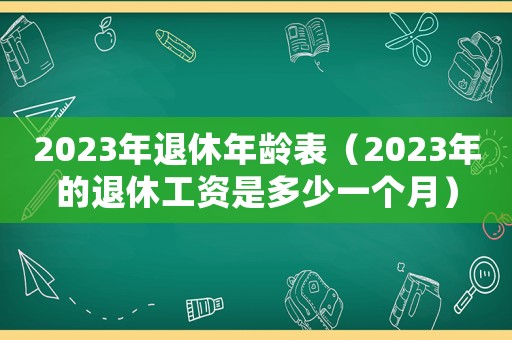 2023年退休年齡表（2023年的退休工資是多少一個(gè)月）