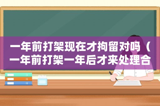 一年前打架現(xiàn)在才拘留對嗎（一年前打架一年后才來處理合適嗎）