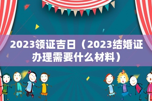 2023領(lǐng)證吉日（2023結(jié)婚證辦理需要什么材料）