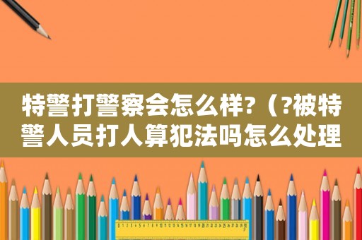 特警打警察會(huì)怎么樣?（?被特警人員打人算犯法嗎怎么處理）
