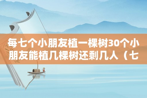 每七個小朋友植一棵樹30個小朋友能植幾棵樹還剩幾人（七個小隊共植樹100棵,各小隊）