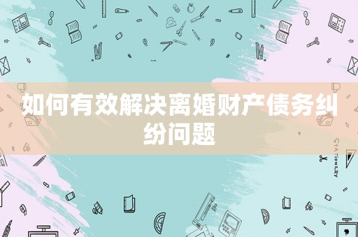 如何有效解決離婚財產(chǎn)債務糾紛問題