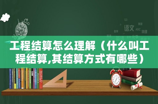 工程結(jié)算怎么理解（什么叫工程結(jié)算,其結(jié)算方式有哪些）