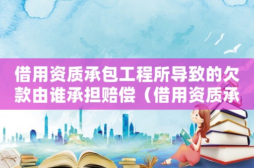 借用資質(zhì)承包工程所導致的欠款由誰承擔賠償（借用資質(zhì)承包工程所導致的欠款由誰承擔）