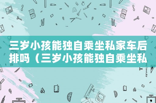 三歲小孩能獨(dú)自乘坐私家車后排嗎（三歲小孩能獨(dú)自乘坐私家車后排嗎）