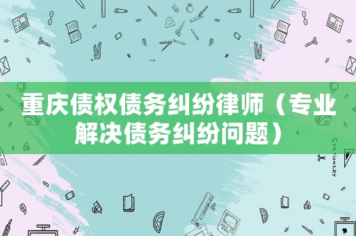 重慶債權(quán)債務糾紛律師（專業(yè)解決債務糾紛問題）