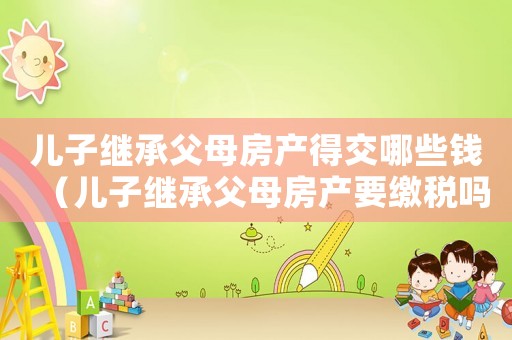 兒子繼承父母房產(chǎn)得交哪些錢（兒子繼承父母房產(chǎn)要繳稅嗎多少錢）