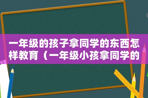 一年級的孩子拿同學(xué)的東西怎樣教育（一年級小孩拿同學(xué)的東西怎么教育）